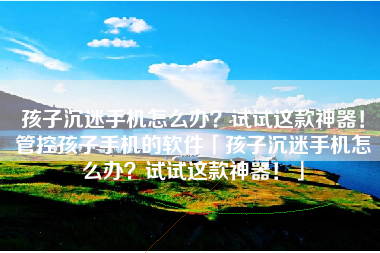 孩子沉迷手机怎么办？试试这款神器！管控孩子手机的软件「孩子沉迷手机怎么办？试试这款神器！」