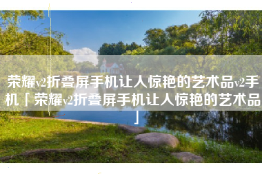 荣耀v2折叠屏手机让人惊艳的艺术品v2手机「荣耀v2折叠屏手机让人惊艳的艺术品」