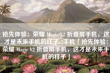 抢先体验：荣耀 Magic V2 折叠屏手机，这才是未来手机的样子v2手机「抢先体验：荣耀 Magic V2 折叠屏手机，这才是未来手机的样子」