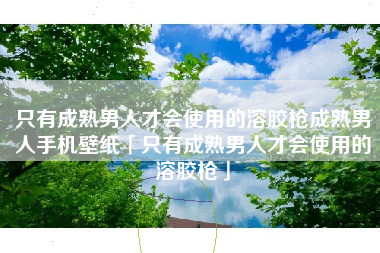 只有成熟男人才会使用的溶胶枪成熟男人手机壁纸「只有成熟男人才会使用的溶胶枪」