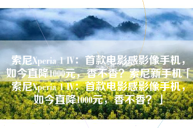 索尼Xperia 1 IV：首款电影感影像手机，如今直降1000元，香不香？索尼新手机「索尼Xperia 1 IV：首款电影感影像手机，如今直降1000元，香不香？」