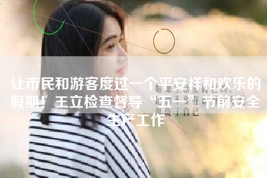 让市民和游客度过一个平安祥和欢乐的假期！王立检查督导“五一”节前安全生产工作