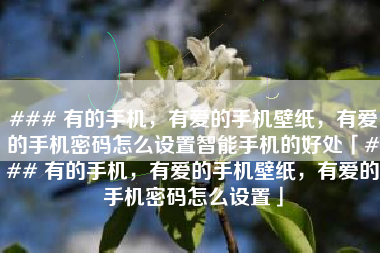 ### 有的手机，有爱的手机壁纸，有爱的手机密码怎么设置智能手机的好处「### 有的手机，有爱的手机壁纸，有爱的手机密码怎么设置」