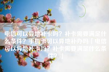 电信可以异地补卡吗？补卡需要满足什么条件？手机卡可以异地补办吗「电信可以异地补卡吗？补卡需要满足什么条件？」