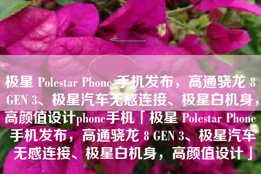 极星 Polestar Phone 手机发布，高通骁龙 8 GEN 3、极星汽车无感连接、极星白机身，高颜值设计phone手机「极星 Polestar Phone 手机发布，高通骁龙 8 GEN 3、极星汽车无感连接、极星白机身，高颜值设计」