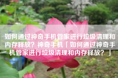 如何通过神奇手机管家进行垃圾清理和内存释放?神奇手机「如何通过神奇手机管家进行垃圾清理和内存释放?」 如何通过神奇手机管家进行垃圾清理和内存释放?神奇手机「如何通过神奇手机管家进行垃圾清理和内存释放?」