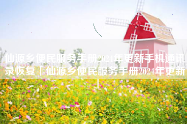 仙源乡便民服务手册2024年更新手机通讯录恢复「仙源乡便民服务手册2024年更新」