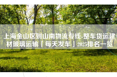 上海金山区到山南物流专线-整车货运建材玻璃运输「每天发车」2025排名一览