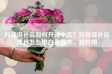 抖音滋补品如何开通小店？抖音滋补品类目怎么报白新技术、超好用