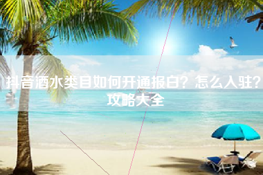 抖音酒水类目如何开通报白？怎么入驻？ 攻略大全