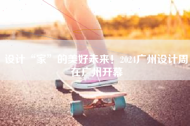 设计“家”的美好未来！2024广州设计周在广州开幕