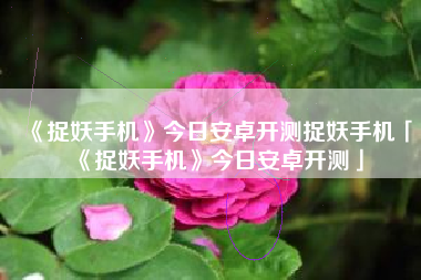 《捉妖手机》今日安卓开测捉妖手机「《捉妖手机》今日安卓开测」